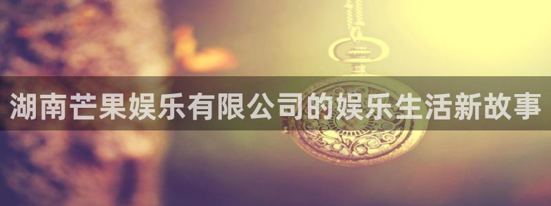 汇富娱乐.ccmpc正版官网版下载：湖南芒果娱乐有限公司的娱乐生活新故事