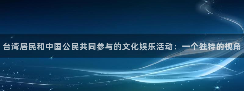 汇富娱乐是大平台吗：台湾居民和中国公民共同参与的文化娱乐活动：一个独特的视角